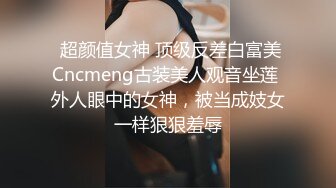  超颜值女神 顶级反差白富美Cncmeng古装美人观音坐莲 外人眼中的女神，被当成妓女一样狠狠羞辱