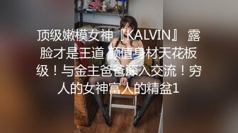 顶级嫩模女神『KALVIN』 露脸才是王道 颜值身材天花板级！与金主爸爸深入交流！穷人的女神富人的精盆1